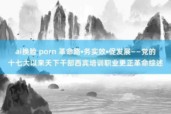 ai换脸 porn 革命路•务实效•促发展——党的十七大以来天下干部西宾培训职业更正革命综述