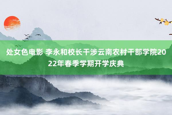 处女色电影 李永和校长干涉云南农村干部学院2022年春季学期开学庆典