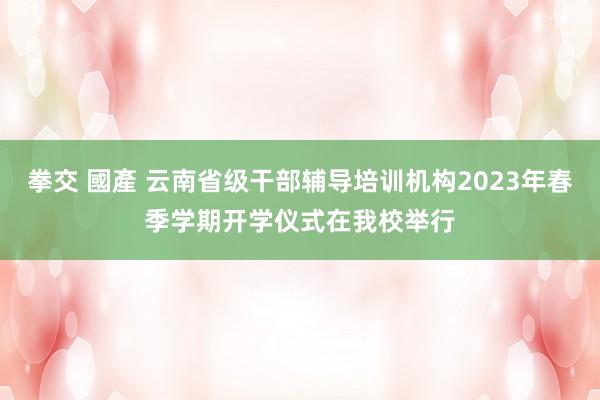 拳交 國產 云南省级干部辅导培训机构2023年春季学期开学仪式在我校举行