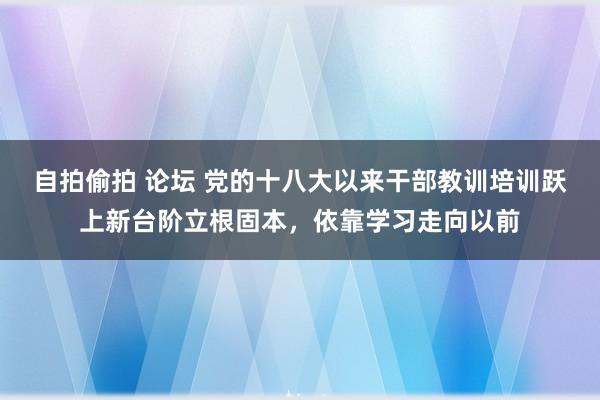 自拍偷拍 论坛 党的十八大以来干部教训培训跃上新台阶立根固本，依靠学习走向以前