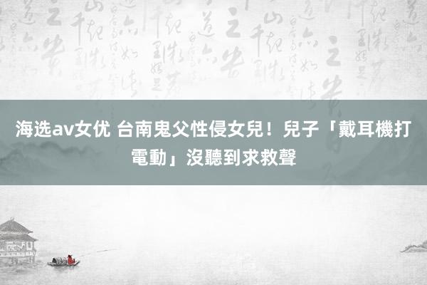 海选av女优 台南鬼父性侵女兒！兒子「戴耳機打電動」沒聽到求救聲