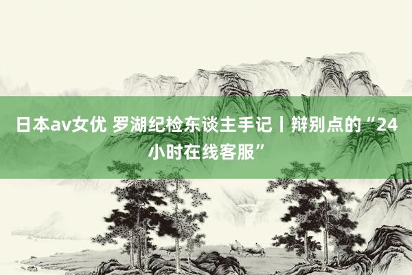 日本av女优 罗湖纪检东谈主手记丨辩别点的“24小时在线客服”