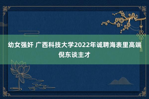 幼女强奸 广西科技大学2022年诚聘海表里高端倪东谈主才