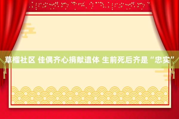 草榴社区 佳偶齐心捐献遗体 生前死后齐是“忠实”