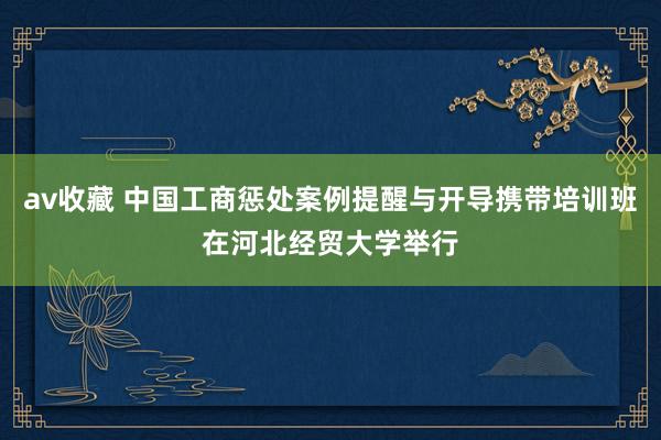 av收藏 中国工商惩处案例提醒与开导携带培训班在河北经贸大学举行