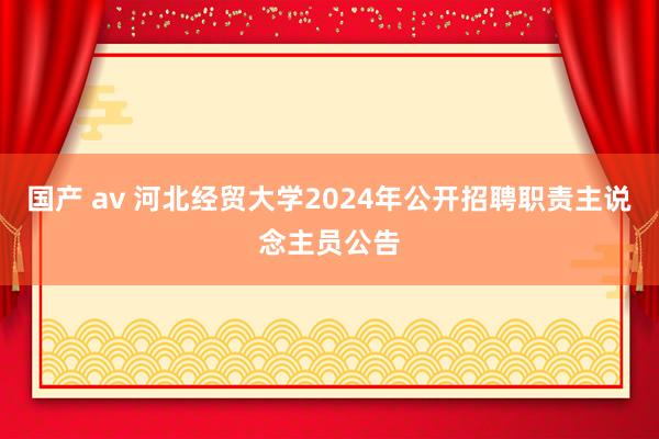 国产 av 河北经贸大学2024年公开招聘职责主说念主员公告