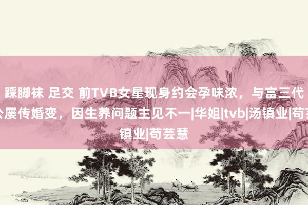 踩脚袜 足交 前TVB女星现身约会孕味浓，与富三代老公屡传婚变，因生养问题主见不一|华姐|tvb|汤镇业|苟芸慧