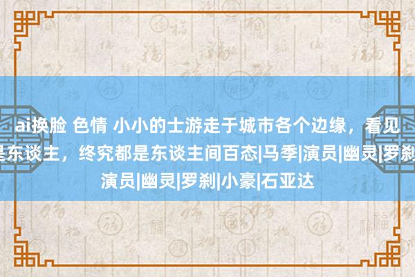 ai换脸 色情 小小的士游走于城市各个边缘，看见东谈主或不是东谈主，终究都是东谈主间百态|马季|演员|幽灵|罗刹|小豪|石亚达