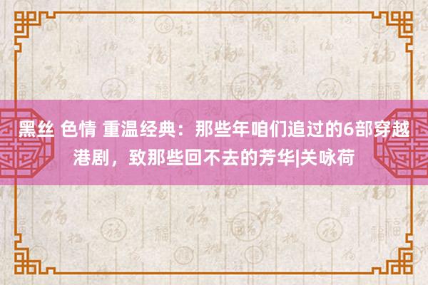 黑丝 色情 重温经典：那些年咱们追过的6部穿越港剧，致那些回不去的芳华|关咏荷