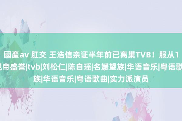 國產av 肛交 王浩信亲证半年前已离巢TVB！服从17年两度荣获视帝盛誉|tvb|刘松仁|陈自瑶|名媛望族|华语音乐|粤语歌曲|实力派演员