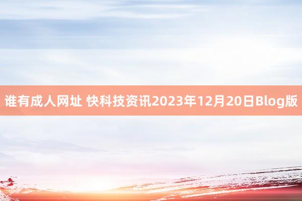 谁有成人网址 快科技资讯2023年12月20日Blog版