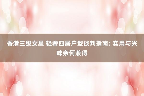 香港三级女星 轻奢四居户型谈判指南: 实用与兴味奈何兼得